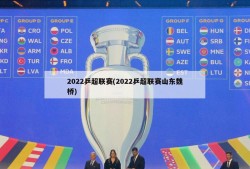 2022乒超联赛(2022乒超联赛山东魏桥)