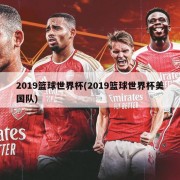 2019篮球世界杯(2019篮球世界杯美国队)