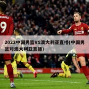 2022中国男篮VS澳大利亚直播(中国男篮对澳大利亚直播)