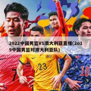 2022中国男篮VS澳大利亚直播(2o19中国男篮对澳大利亚队)