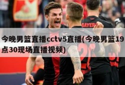 今晚男篮直播cctv5直播(今晚男篮19点30现场直播视频)