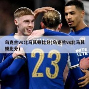 乌克兰vs北马其顿比分(乌克兰vs北马其顿比分)